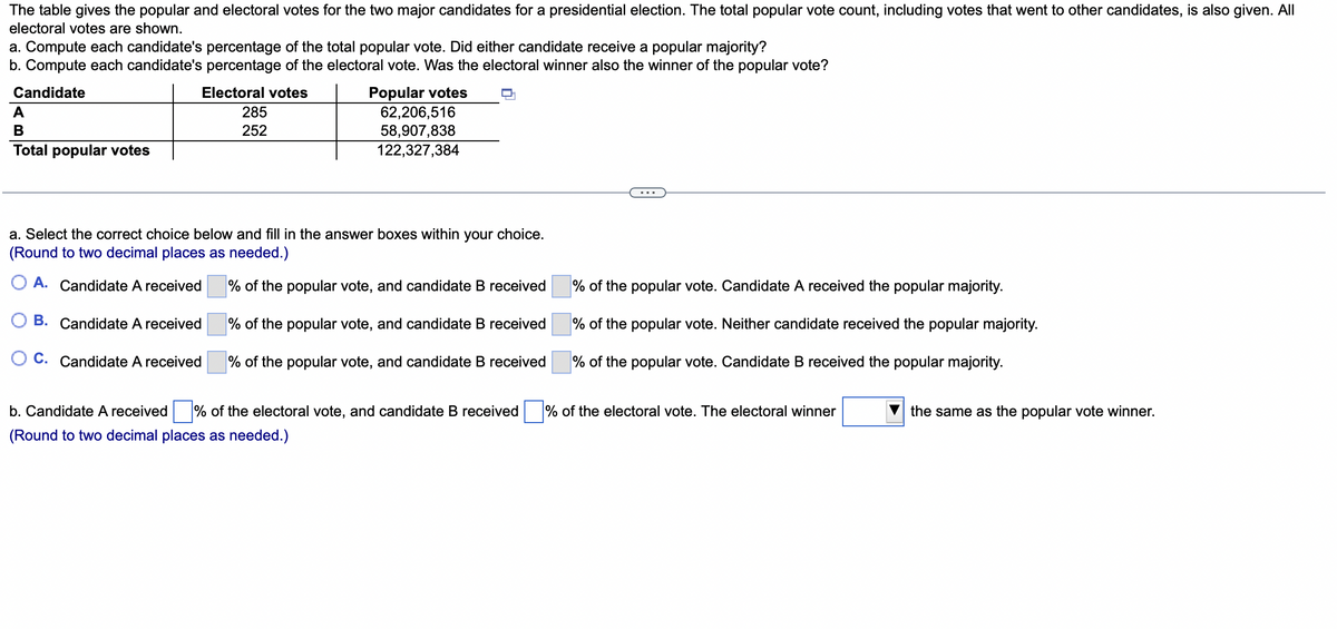 The table gives the popular and electoral votes for the two major candidates for a presidential election. The total popular vote count, including votes that went to other candidates, is also given. All
electoral votes are shown.
a. Compute each candidate's percentage of the total popular vote. Did either candidate receive a popular majority?
b. Compute each candidate's percentage of the electoral vote. Was the electoral winner also the winner of the popular vote?
Candidate
Electoral votes
A
B
Total popular votes
285
252
Popular votes
62,206,516
58,907,838
122,327,384
a. Select the correct choice below and fill in the answer boxes within your choice.
(Round to two decimal places as needed.)
% of the popular vote, and candidate B received
A. Candidate A received
B. Candidate A received
OC. Candidate A received
% of the popular vote, and candidate B received
% of the popular vote, and candidate B received
b. Candidate A received % of the electoral vote, and candidate B received
(Round to two decimal places as needed.)
% of the popular vote. Candidate A received the popular majority.
% of the popular vote. Neither candidate received the popular majority.
% of the popular vote. Candidate B received the popular majority.
% of the electoral vote. The electoral winner
the same as the popular vote winner.