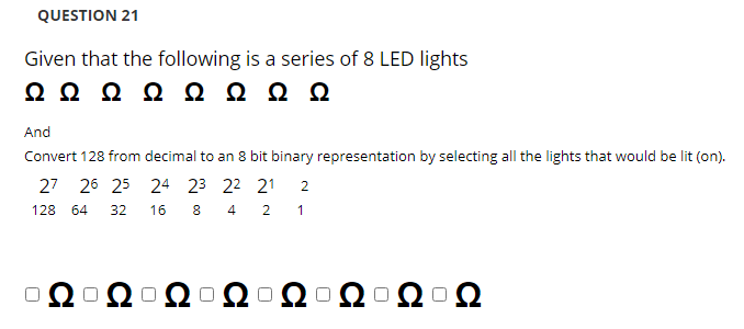 QUESTION 21
Given that the following is a series of 8 LED lights
ΩΩΩ Ω ΩΩΩΩ
And
Convert 128 from decimal to an 8 bit binary representation by selecting all the lights that would be lit (on).
27 26 25 24 23 22 21
2
128
64
32
16
8.
4
