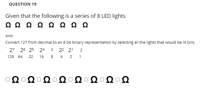 QUESTION 19
Given that the following is a series of 8 LED lights
Ω ΩΩ ΩΩΩΩΩ
And
Convert 127 from decimal to an 8 bit binary representation by selecting all the lights that would be lit (on).
27 26 25 24 3 22 21
2
128
64
32
16
8.
4
1
