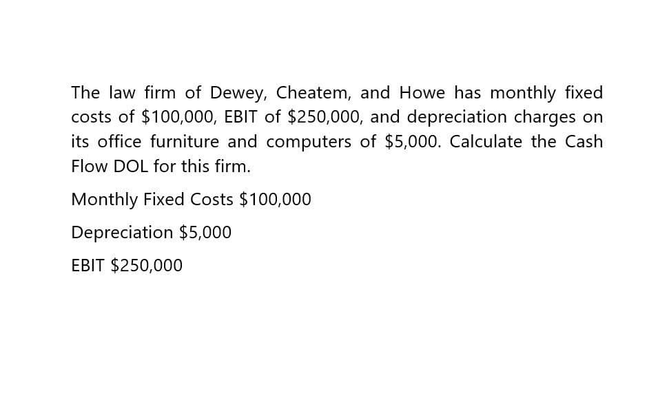 The law firm of Dewey, Cheatem, and Howe has monthly fixed
costs of $100,000, EBIT of $250,000, and depreciation charges on
its office furniture and computers of $5,000. Calculate the Cash
Flow DOL for this firm.
Monthly Fixed Costs $100,000
Depreciation $5,000
EBIT $250,000