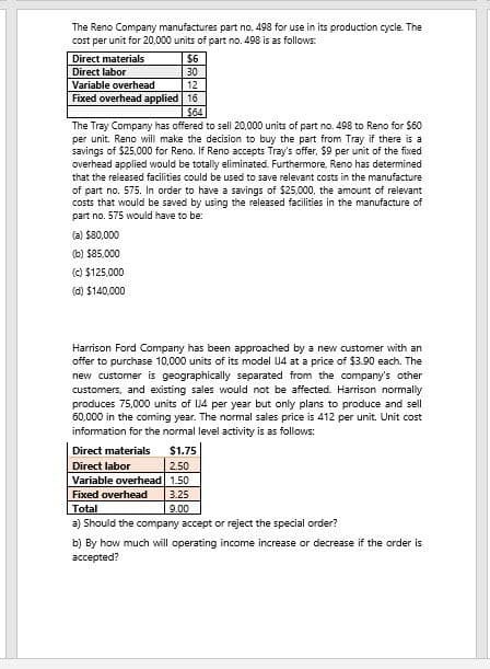 The Reno Company manufactures part no. 498 for use in its production cycle. The
cost per unit for 20,000 units of part no. 498 is as follows:
Direct materials
Direct labor
$6
30
12
Fixed overhead applied
16
Variable overhead
$64
The Tray Company has offered to sell 20,000 units of part no. 498 to Reno for $60
per unit. Reno will make the decision to buy the part from Tray if there is a
savings of $25,000 for Reno. If Reno accepts Tray's offer, $9 per unit of the fixed
overhead applied would be totally eliminated. Furthermore, Reno has determined
that the released facilities could be used to save relevant costs in the manufacture
of part no. 575. In order to have a savings of $25,000, the amount of relevant
costs that would be saved by using the released facilities in the manufacture of
part no. 575 would have to be:
(a) $80,000
(b) $85,000
(c) $125,000
(d) $140,000
Harrison Ford Company has been approached by a new customer with an
offer to purchase 10,000 units of its model U4 at a price of $3.90 each. The
new customer is geographically separated from the company's other
customers, and existing sales would not be affected. Harrison normally
produces 75,000 units of 14 per year but only plans to produce and sell
60,000 in the coming year. The normal sales price is 412 per unit. Unit cost
information for the normal level activity is as follows:
Direct materials
Direct labor
$1.75
2.50
Variable overhead 1.50
Fixed overhead
Total
3.25
9.00
a) Should the company accept or reject the special order?
b) By how much will operating income increase or decrease if the order is
accepted?