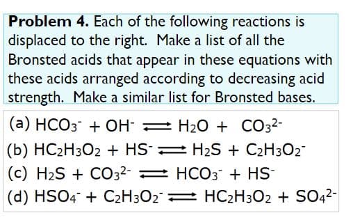 Problem 4. Each of the following reactions is
displaced to the right. Make a list of all the
Bronsted acids that appear in these equations with
these acids arranged according to decreasing acid
strength. Make a similar list for Bronsted bases.
(a) HCO3 + OH H2O + CO32-
(b) HC2H3O2 + HS = H2S + C2H3O2"
(c) H2S + CO32- = HCO3 + HS-
(d) HSO4 + C2H3O2 HC2H3O2 + SO42-
