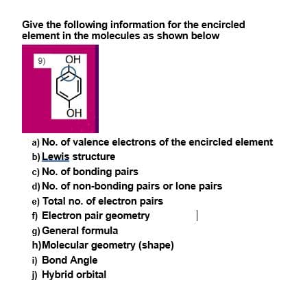 Give the following information for the encircled
element in the molecules as shown below
9)
OH
OH
a) No. of valence electrons of the encircled element
b) Lewis structure
c) No. of bonding pairs
d) No. of non-bonding pairs or lone pairs
e) Total no. of electron pairs
f) Electron pair geometry
g) General formula
h)Molecular geometry (shape)
i) Bond Angle
j) Hybrid orbital
