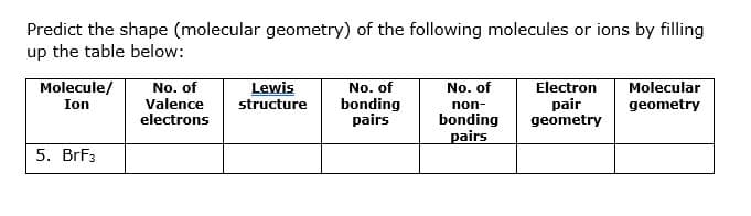 Predict the shape (molecular geometry) of the following molecules or ions by filling
up the table below:
Molecule/
No. of
Valence
electrons
Lewis
structure
No. of
bonding
pairs
No. of
Electron
pair
geometry
Molecular
Ion
non-
geometry
bonding
pairs
5. BrF3
