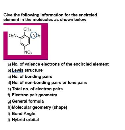 Give the following information for the encircled
element in the molecules as shown below
CH3
O2N
NO2
NO2
a) No. of valence electrons of the encircled element
b) Lewis structure
c) No. of bonding pairs
d) No. of non-bonding pairs or lone pairs
e) Total no. of electron pairs
f) Electron pair geometry
g) General formula
h)Molecular geometry (shape)
i) Bond Angle
j) Hybrid orbital
