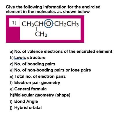 Give the following information for the encircled
element in the molecules as shown below
1) CH3CHO CH2CH3
ČH3
a) No. of valence electrons of the encircled element
b) Lewis structure
c) No. of bonding pairs
d) No. of non-bonding pairs or lone pairs
e) Total no. of electron pairs
f) Electron pair geometry
g) General formula
h)Molecular geometry (shape)
i) Bond Angle
i) Hybrid orbital
