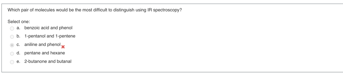 Which pair of molecules would be the most difficult to distinguish using IR spectroscopy?
Select one:
a. benzoic acid and phenol
b. 1-pentanol and 1-pentene
C.
aniline and phenol
d. pentane and hexane
e. 2-butanone and butanal