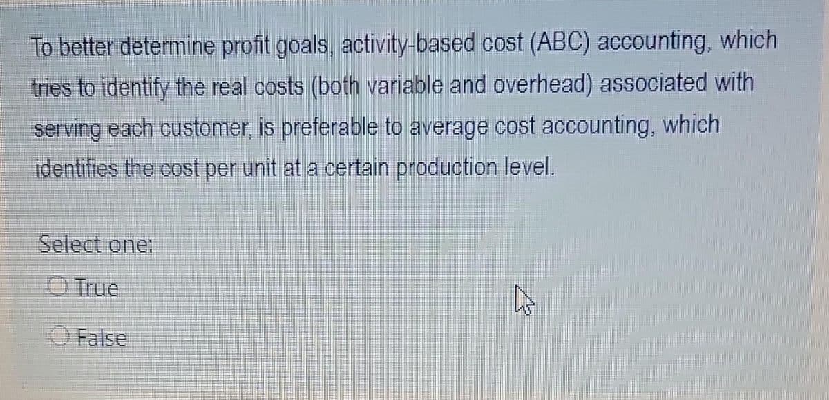 To better determine profit goals, activity-based cost (ABC) accounting, which
tries to identify the real costs (both variable and overhead) associated with
serving each customer, is preferable to average cost accounting, which
identifies the cost per unit at a certain production level.
Select one:
True
False
A