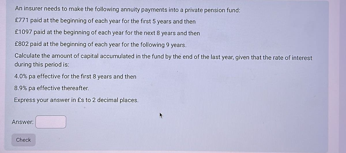 An insurer needs to make the following annuity payments into a private pension fund:
£771 paid at the beginning of each year for the first 5 years and then
£1097 paid at the beginning of each year for the next 8 years and then
£802 paid at the beginning of each year for the following 9 years.
Calculate the amount of capital accumulated in the fund by the end of the last year, given that the rate of interest
during this period is:
4.0% pa effective for the first 8 years and then
8.9% pa effective thereafter.
Express your answer in £s to 2 decimal places.
Answer:
Check