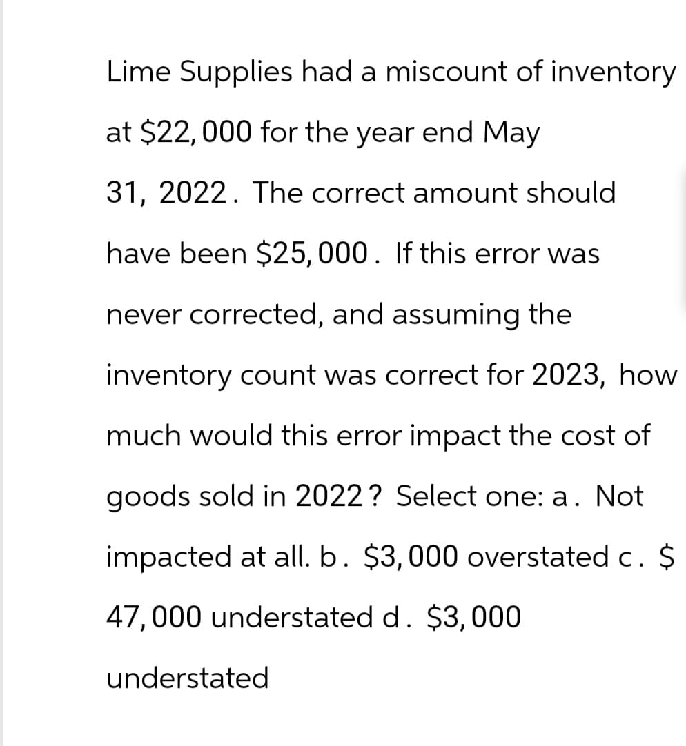 Lime Supplies had a miscount of inventory
at $22,000 for the year end May
31, 2022. The correct amount should
have been $25,000. If this error was
never corrected, and assuming the
inventory count was correct for 2023, how
much would this error impact the cost of
goods sold in 2022? Select one: a. Not
impacted at all. b. $3,000 overstated c. $
47,000 understated d. $3,000
understated