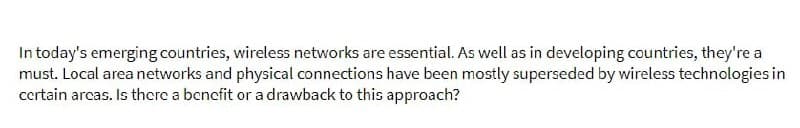 In today's emerging countries, wireless networks are essential. As well as in developing countries, they're a
must. Local area networks and physical connections have been mostly superseded by wireless technologies in
certain areas. Is there a benefit or a drawback to this approach?