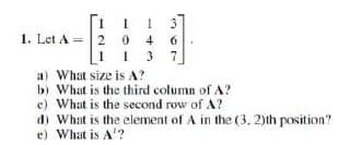 1
20
1 3
4 6
13 7
1. Let A = 2
a) What size is A?
b) What is the third column of A?
e) What is the second row of A?
d) What is the element of A in the (3, 2)th position?
e) What is A¹?