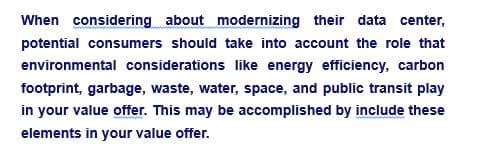 When considering about modernizing their data center,
potential consumers should take into account the role that
environmental considerations like energy efficiency, carbon
footprint, garbage, waste, water, space, and public transit play
in your value offer. This may be accomplished by include these
elements in your value offer.