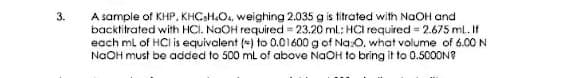 3.
A sample of KHP, KHCaH.O., weighing 2.035 g is titrated with NaOH and
backtitrated with HCI. NaOH required = 23.20 ml: HCI required = 2.675 ml. If
each ml of HCl is equivalent (*) to 0.01600 g of Na:0, what volume of 6.00 N
NaOH must be added to 500 ml of above NaOH to bring it to 0.5000N?
