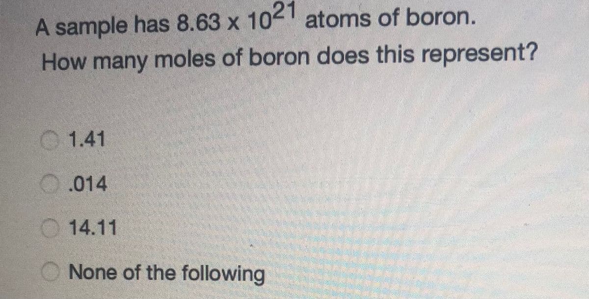 A sample has 8.63 x 102 atoms of boron.
How many moles of boron does this represent?
1.41
O.014
O 14.11
None of the following
