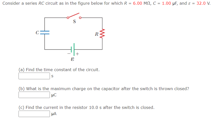 Consider a series RC circuit as in the figure below for which R = 6.00 MQ, C = 1.00 μF, and ε = 32.0 V.
C
E
+
www
R
(a) Find the time constant of the circuit.
S
(b) What is the maximum charge on the capacitor after the switch is thrown closed?
μC
(c) Find the current in the resistor 10.0 s after the switch is closed.
HA