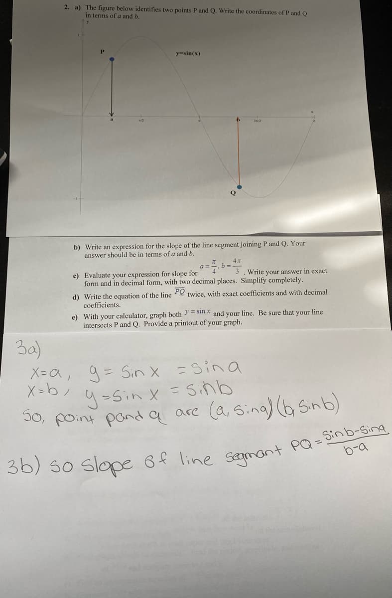 2. a) The figure below identifies two points P and Q. Write the coordinates of P andO
in terms of a and b.
P
y=sin(x)
b) Write an expression for the slope of the line segment joining P and Q. Your
answer should be in terms of a and b.
a =
c) Evaluate your expression for slope for
form and in decimal form, with two decimal places. Simplify completely.
3. Write your answer in exact
d) Write the equation of the line Pe twice, with exact coefficients and with decimal
coefficients.
e) With your calculator, graph both = sin x and your line. Be sure that your line
intersects P and Q. Provide a printout of your graph.
3a)
X=a, 9= Siう × =Sina
9-Sin x =Sラゴ
I0, point pand q are
5o, poiny pand q are (a, sina) (bsnb)
b-a
