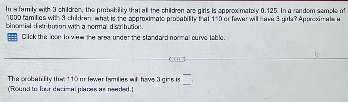 In a family with 3 children, the probability that all the children are girls is approximately 0.125. In a random sample of
1000 families with 3 children, what is the approximate probability that 110 or fewer will have 3 girls? Approximate a
binomial distribution with a normal distribution.
Click the icon to view the area under the standard normal curve table.
The probability that 110 or fewer families will have 3 girls is
(Round to four decimal places as needed.)