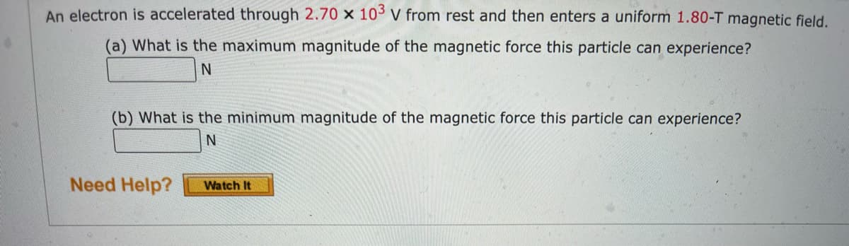 An electron is accelerated through 2.70 x 103 V from rest and then enters a uniform 1.80-T magnetic field.
(a) What is the maximum magnitude of the magnetic force this particle can experience?
N
(b) What is the minimum magnitude of the magnetic force this particle can experience?
N
Need Help?
Watch It