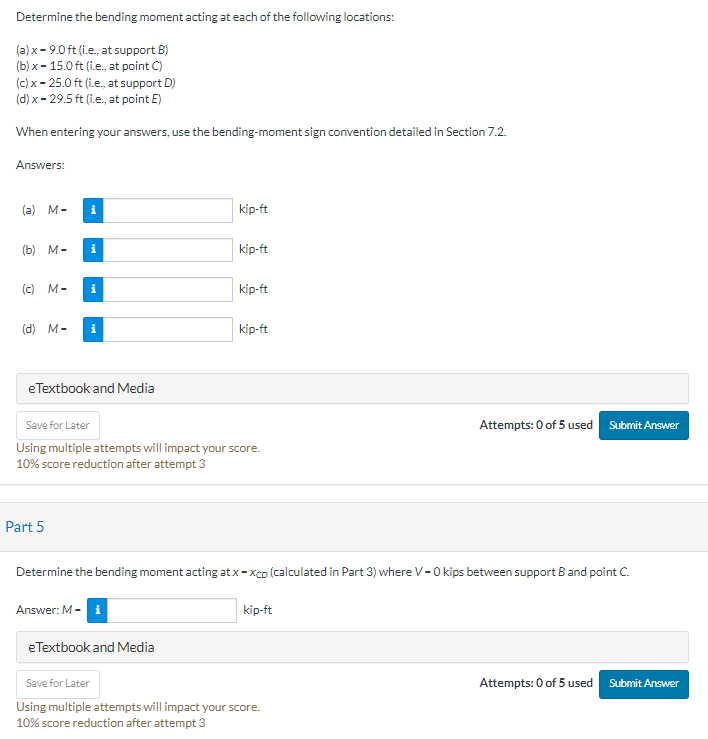Determine the bending moment acting at each of the following locations:
(a)x - 9.0 ft (i.e., at support B)
(b) x - 15.0 ft (i.e., at point C)
(c) x-25.0 ft (i.e., at support D)
(d) x - 29.5 ft (i.e., at point E)
When entering your answers, use the bending-moment sign convention detailed in Section 7.2.
Answers:
(a) M-
(b) M-
i
i
(c) M- i
(d) M- i
e Textbook and Media
Part 5
kip-ft
Answer: M-1
kip-ft
Save for Later
Using multiple attempts will impact your score.
10% score reduction after attempt 3
eTextbook and Media
kip-ft
kip-ft
Determine the bending moment acting at x - xco (calculated in Part 3) where V-0 kips between support B and point C.
kip-ft
Attempts: 0 of 5 used Submit Answer
Save for Later
Using multiple attempts will impact your score.
10% score reduction after attempt 3
Attempts: 0 of 5 used
Submit Answer