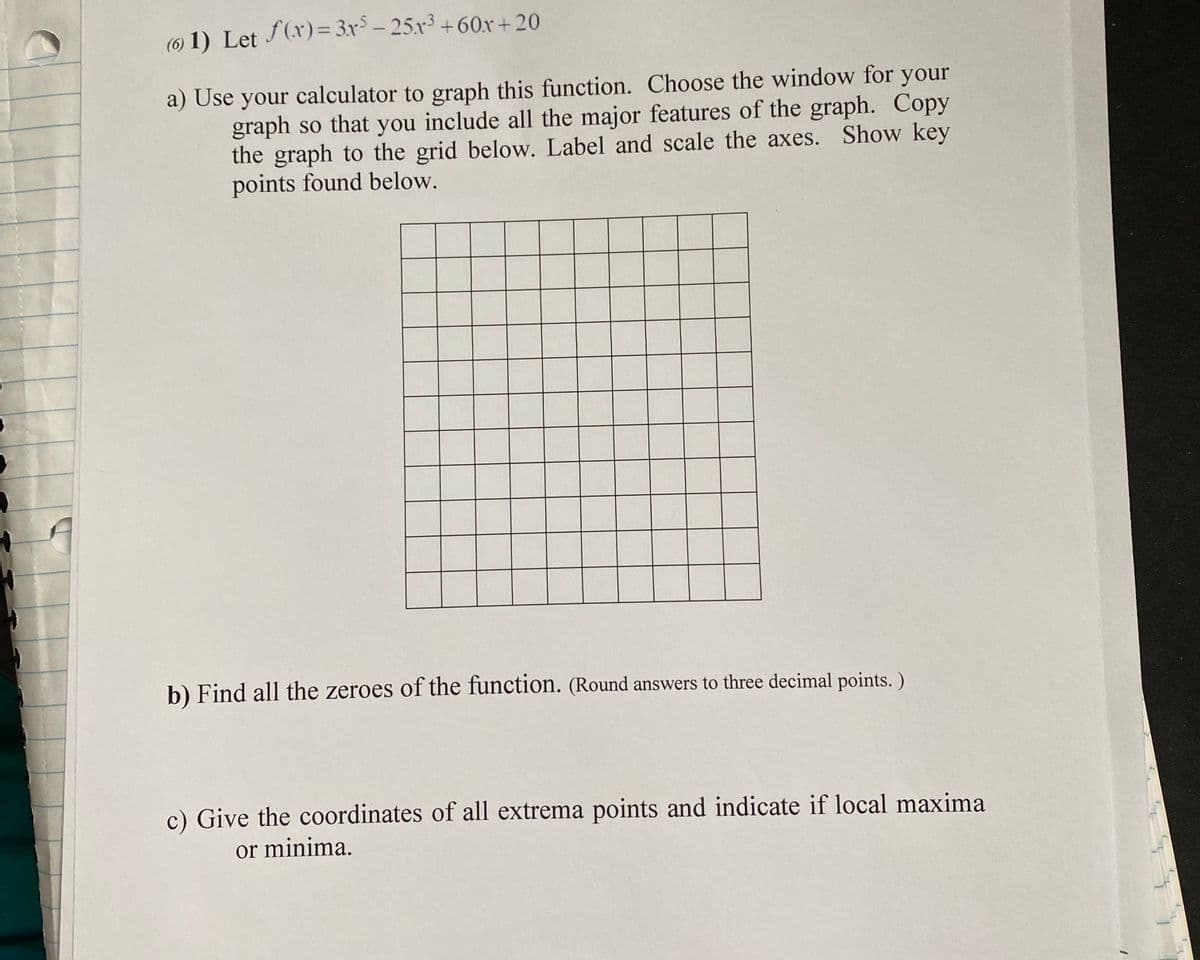 (O 1) Let f(x)= 3x³ – 25.x³ +60x + 20
a) Use your calculator to graph this function. Choose the window for your
graph so that you include all the major features of the graph. Copy
the graph to the grid below. Label and scale the axes. Show key
points found below.
b) Find all the zeroes of the function. (Round answers to three decimal points. )
c) Give the coordinates of all extrema points and indicate if local maxima
or minima.
