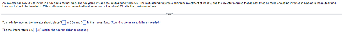 An investor has $75,000 to invest in a CD and a mutual fund. The CD yields 7% and the mutual fund yields 6%. The mutual fund requires a minimum investment of $9,000, and the investor requires that at least twice as much should be invested in CDs as in the mutual fund.
How much should be invested in CDs and how much in the mutual fund to maximize the return? What is the maximum return?
To maximize income, the investor should place $ in CDs and $ in the mutual fund. (Round to the nearest dollar as needed.)
The maximum return is $. (Round to the nearest dollar as needed.)