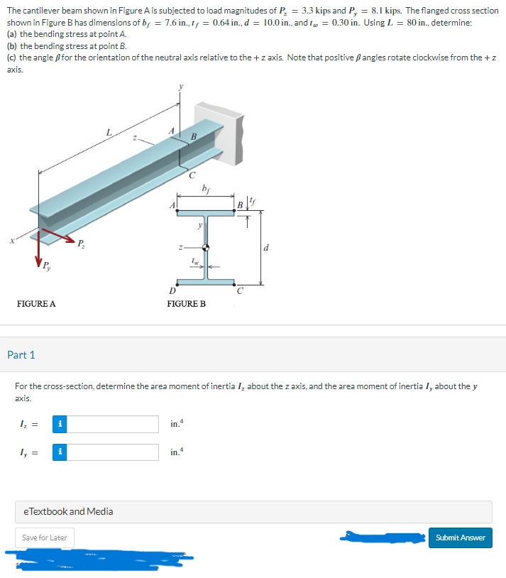 The cantilever beam shown in Figure A is subjected to load magnitudes of P₂ = 3.3 kips and P, = 8.1 kips. The flanged cross section
shown in Figure B has dimensions of b, = 7.6 in., ty = 0.64 in., d = 10.0 in., and t = 0.30 in. Using L = 80 in., determine:
(a) the bending stress at point A.
(b) the bending stress at point B.
(c) the angle for the orientation of the neutral axis relative to the + z axis. Note that positive angles rotate clockwise from the + z
axis.
FIGURE A
Part 1
1₂ =
Iy=
i
L
For the cross-section, determine the area moment of inertia I, about the z axis, and the area moment of inertia I, about the y
axis.
eTextbook and Media
Save for Later
B
D
FIGURE B
in, 4
1w.
in.4
B
Submit Answer