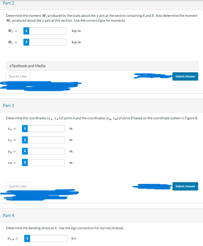 Part 2
Determine the moment M, produced by the loads about the y axis at the section containing A and B. Also determine the moment
Mz produced about the z axis at this section. Use the correct signs for moments.
My =
kip-in
M₂ = i
e Textbook and Media
Save for Later
Part 3
YA =
ZA =
i
Determine the coordinates (YA, ZA) of point A and the coordinates (Y,Z) of point B based on the coordinate system in Figure B.
YB =
ZB =
Part 4
i
ox,A =
i
i
Save for Later
i
kip-in
in.
in.
in.
in.
Determine the bending stress at A. Use the sign convention for normal stresses.
Submit Answer
ksi
Submit Answer