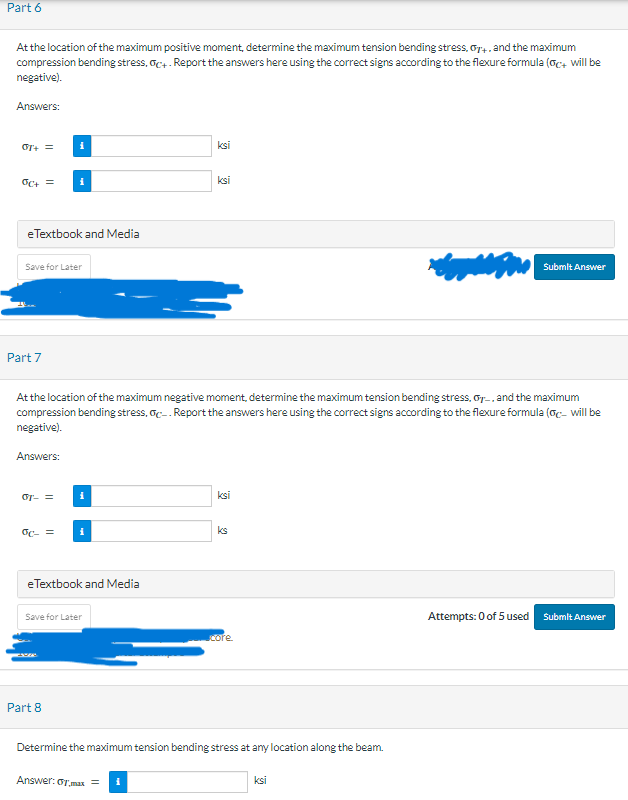 Part 6
At the location of the maximum positive moment, determine the maximum tension bending stress, G+, and the maximum
compression bending stress, oc+- Report the answers here using the correct signs according to the flexure formula (c+ will be
negative).
Answers:
OT+ =
OC+ =
eTextbook and Media
Save for Later
Part 7
Answers:
i
07- =
oc- =
At the location of the maximum negative moment, determine the maximum tension bending stress, Gy, and the maximum
compression bending stress, c. Report the answers here using the correct signs according to the flexure formula (Gc- will be
negative).
i
Part 8
i
eTextbook and Media
Save for Later
ksi
ksi
Answer: or max
=
ksi
ks
core.
Determine the maximum tension bending stress at any location along the beam.
{age |
ksi
Submit Answer
Attempts: 0 of 5 used
Submit Answer