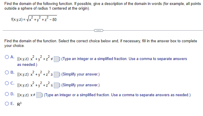 Find the domain of the following function. If possible, give a description of the domain in words (for example, all points
outside a sphere of radius 1 centered at the origin).
2
f(x,y,z)=√√x+y+z² - 80
2 2
Find the domain of the function. Select the correct choice below and, if necessary, fill in the answer box to complete
your choice.
2
2
2
OA. {(x,y,z): x² + y² +z² #
as needed.)
2
2
2
OB. {(x,y,z): x² + y² + z²z
} (Type an integer or a simplified fraction. Use a comma to separate answers
} (Simplify your answer.)
(Simplify your answer.)
(Type an integer or a simplified fraction. Use a comma to separate answers as needed.)
2 2
2
OC. {(x,y,z): x² + y² +z² s
OD. {(x,y,z): x*
O E. R³