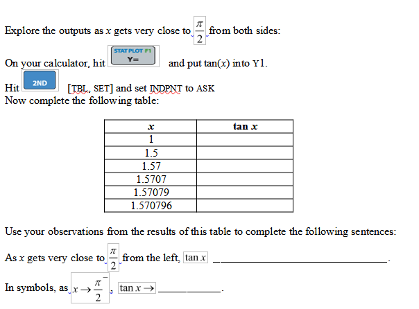 Explore the outputs as x gets very close to
from both sides:
STAT PLOT F1
On your calculator, hit
and put tan(x) into Y1.
Hit
2ND
[TBL. SET] and set INDPNT to ASK
Now complete the following table:
tan x
1
1.5
1.57
1.5707
1.57079
1.570796
Use your observations from the results of this table to complete the following sentences:
As x gets very close to
from the left, tan x
2
In symbols, as x→
tan x
2
