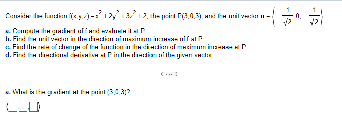 **Mathematical Functions and Gradients**

Consider the function \( f(x,y,z) = x^2 + 2y^2 + 3z^2 + 2 \), the point \(P(3,0,3)\), and the unit vector \( \mathbf{u} = \left(\frac{1}{\sqrt{2}}, 0, -\frac{1}{\sqrt{2}}\right) \).

### Problems to Solve:

a. Compute the gradient of \( f \) and evaluate it at \( P \).  
b. Find the unit vector in the direction of maximum increase of \( f \) at \( P \).  
c. Find the rate of change of the function in the direction of maximum increase at \( P \).  
d. Find the directional derivative at \( P \) in the direction of the given vector.

---

### Solution to Part (a):

a. **What is the gradient at the point \((3,0,3)\)?**

[This would likely be continued with appropriate mathematical solution steps. Given the nature of this platform, the diagram (if any) explanation or graphical representation should follow these textual instructions along with a continuous elaboration of the further parts (b), (c), and (d).]

Note: The provided image segment mainly consists of text-based mathematical problem settings with an input for part (a). Further explanations should include continuation problem-solving steps, ensuring clarity in educational contexts.

---

**Explanation of Inserted Elements:**

- Diagram/Graphical elements: The text tends to illustrate certain graphing methods or computation steps which seem missing or not visible. Assuming it is to illustrate gradient vectors or involve calculation matrices.

- The input boxes suggest an interactive element where students or users can input their responses for validation of the problem set forth.

--- 

**Further Explanation:**

Given the complexity and mathematical nature, ensure each part is dissected accordingly:
- Gradient vectors calculation and interpretation.
- Maximal direction determination derivation.
- Mathematical integrals or differentials explanation for gradient contexts.
- Introducing examples/allusion to real-world scenarios with practical gradient usage implications.

Overall, the instructions hint towards a precise interactive learning mechanism suitable for a Mathematics/Calculus-focused educational platform.