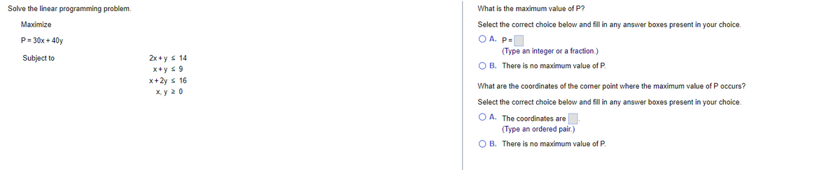 Solve the linear programming problem.
Maximize
P=30x + 40y
Subject to
2x+y = 14
x+y ≤ 9
x+2y ≤ 16
x, y ≥ 0
What is the maximum value of P?
Select the correct choice below and fill in any answer boxes present in your choice.
OA. P=
(Type an integer or a fraction.)
B. There is no maximum value of P.
What are the coordinates of the corner point where the maximum value of P occurs?
Select the correct choice below and fill in any answer boxes present in your choice.
O A. The coordinates are
(Type an ordered pair.)
B. There is no maximum value of P.