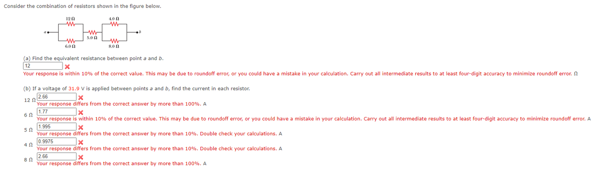 Consider the combination of resistors shown in the figure below.
60
1202
ww
402
M
6.0
8 Ω
5.0 Ω
4.0 Ω
W
(a) Find the equivalent resistance between point a and b.
12
X
Your response is within 10% of the correct value. This may be due to roundoff error, or you could have a mistake in your calculation. Carry out all intermediate results to at least four-digit accuracy to minimize roundoff error.
M
8.0 Ω
(b) If a voltage of 31.9 V is applied between points a and b, find the current in each resistor.
2.66
x
12 Ω
Your response differs from the correct answer by more than 100%. A
1.77
x
Your response is within 10% of the correct value. This may be due to roundoff error, or you could have a mistake in your calculation. Carry out all intermediate results to at least four-digit accuracy to minimize roundoff error. A
1.995
x
5 Ω
Your response differs from the correct answer by more than 10%. Double check your calculations. A
0.9975
b
X
Your response differs from the correct answer by more than 10%. Double check your calculations. A
2.66
x
Your response differs from the correct answer by more than 100%. A