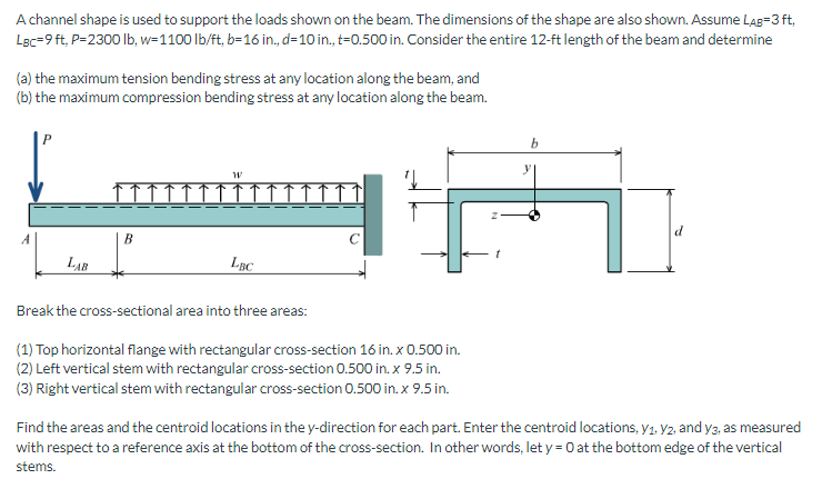 ### Beam Analysis for Engineering Education

A channel shape is used to support the loads shown on the beam. The dimensions of the shape are also shown. Assume:

- \( L_{AB} = 3 \) ft,
- \( L_{BC} = 9 \) ft,
- \( P = 2300 \) lb,
- \( w = 1100 \) lb/ft,
- \( b = 16 \) in.,
- \( d = 10 \) in.,
- \( t = 0.500 \) in.

Consider the entire 12-ft length of the beam and determine:
- (a) the maximum tension bending stress at any location along the beam, and
- (b) the maximum compression bending stress at any location along the beam.

#### Diagram and Description

**Diagram Components:**
1. **Beam Diagram:**
   - A horizontal beam is shown resting on supports at points A and C.
   - A downward point load \( P \) is applied at the leftmost end, and a uniform distributed load \( w \) acts across the distance leading to point C.
   - \( L_{AB} \) is the distance between points A and B, and \( L_{BC} \) is the distance between points B and C.

2. **Cross-Sectional View:**
   - Displays the shape of the channel used for the beam.
   - Labeled dimensions include:
     - Width (\( b \)) of the channel.
     - Height (\( d \)) of the vertical stems of the channel.
     - Thickness (\( t \)) of the channel material.

#### Cross-Sectional Area Analysis
The cross-sectional area is divided into three parts:

1. **Top Horizontal Flange:**
   - Rectangular cross-section: \( 16 \) in. x \( 0.500 \) in.

2. **Left Vertical Stem:**
   - Rectangular cross-section: \( 0.500 \) in. x \( 9.5 \) in.

3. **Right Vertical Stem:**
   - Rectangular cross-section: \( 0.500 \) in. x \( 9.5 \) in.

#### Centroid Calculation Instructions

To find the areas and the centroid locations in the y-direction for each part, follow these steps:
- Enter the centroid locations, \( y_1, y_2, \) and \(