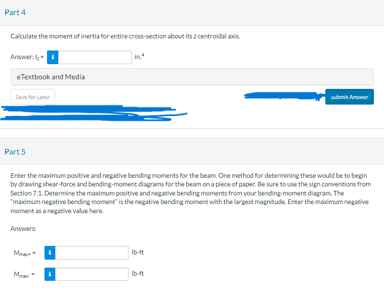 **Part 4**

Calculate the moment of inertia for the entire cross-section about its z centroidal axis.

- **Answer:**
  \( I_z = \) [Input Field] in\(^4\)

[Button: eTextbook and Media]  
[Button: Save for Later]  
[Button: Submit Answer]

---

**Part 5**

Enter the maximum positive and negative bending moments for the beam. One method for determining these would be to begin by drawing shear-force and bending-moment diagrams for the beam on a piece of paper. Be sure to use the sign conventions from Section 7.1. Determine the maximum positive and negative bending moments from your bending-moment diagram. The "maximum negative bending moment" is the negative bending moment with the largest magnitude. Enter the maximum negative moment as a negative value here.

- **Answers:**
  - \( M_{\text{max}+} = \) [Input Field] lb-ft
  - \( M_{\text{max}-} = \) [Input Field] lb-ft

Note: There are no graphs or diagrams included in the image.