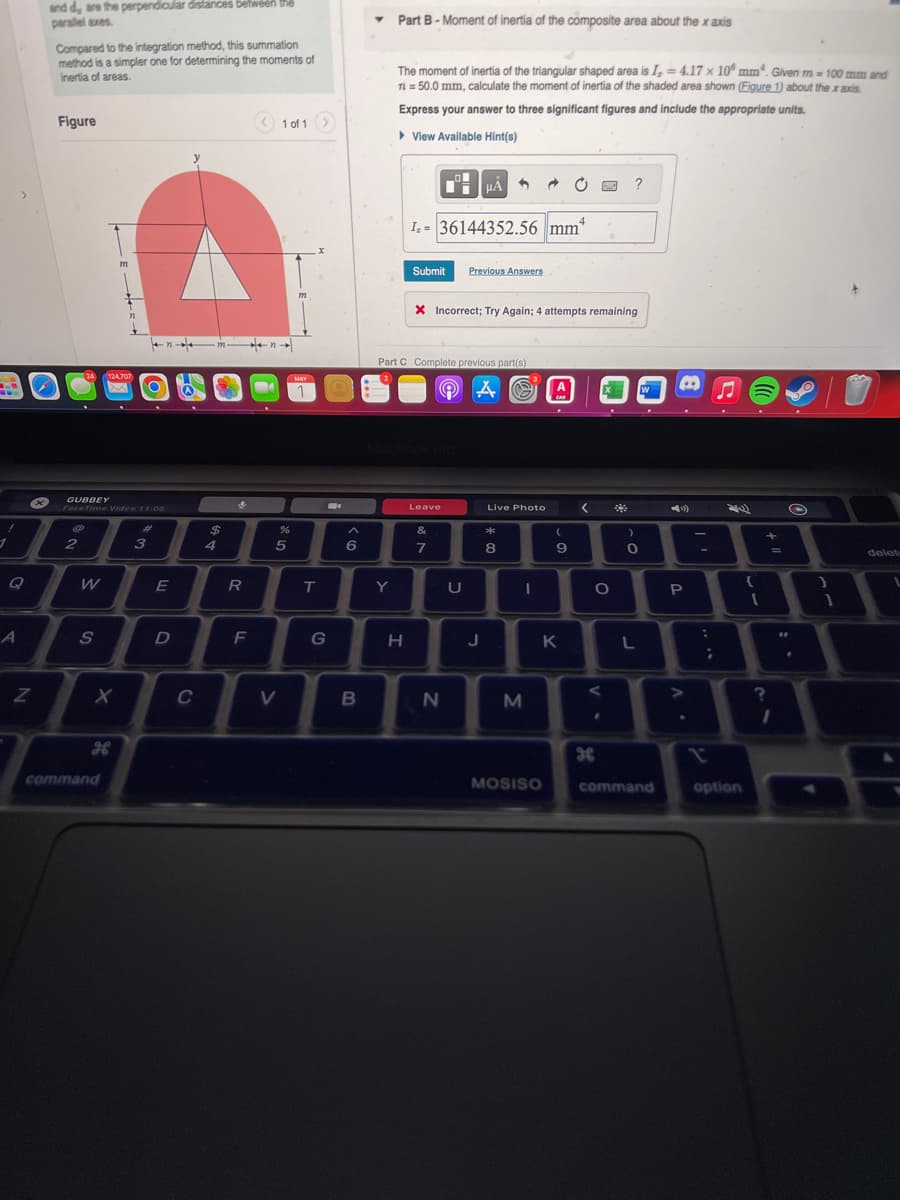 20
1
1
A
>
N
and d, are the perpendicular distances between the
parallel axes.
S
x
Compared to the integration method, this summation
method is a simpler one for determining the moments of
inertia of areas.
Figure
24
2
GUBBEY
FaceTime Video 11:08
W
S
m
124,707
X
command
#
3
E
D
y
C
$
4
R
F
1 of 1 >
V
%
5
m
MAY
L
T
B
G
^
6
B
Y
Part B-Moment of inertia of the composite area about the x axis
Y
The moment of inertia of the triangular shaped area is I, = 4.17 x 10 mm. Given m = 100 mm and
n = 50.0 mm, calculate the moment of inertia of the shaded area shown (Figure 1) about the x axis.
Express your answer to three significant figures and include the appropriate units.
▸ View Available Hint(s)
H
4
I₂=36144352.56 mm
Submit Previous Answers
Part C Complete previous part(s)
A
O
Leave
μA
X Incorrect; Try Again; 4 attempts remaining
&
7
N
U
J
Live Photo
**
8
-
→
M
MOSISO
(
9
K
<
ww ?
<
H
O
*
)
0
L
W
command
P
A.
>
-
:
1
;
JE
option
{
[
+
?
=
I
#*
O
}
1
delete