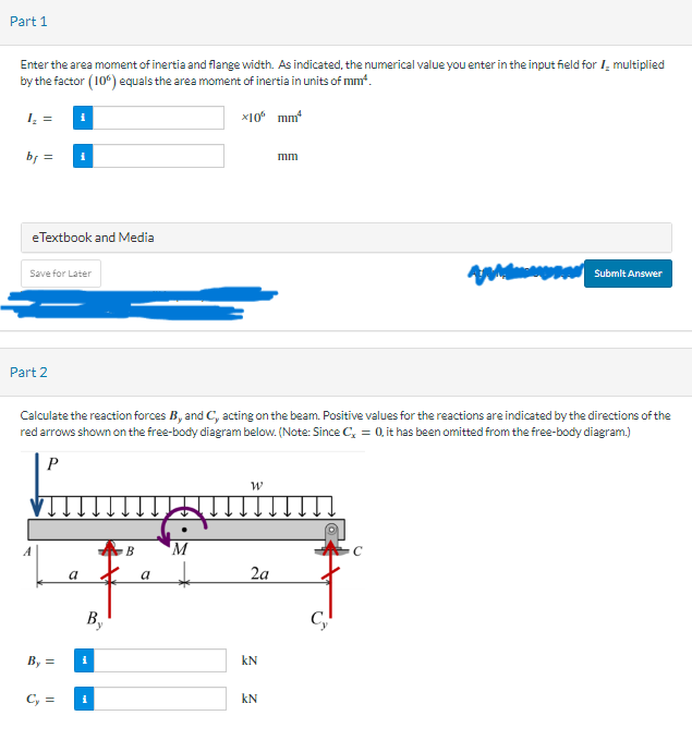 Part 1
Enter the area moment of inertia and flange width. As indicated, the numerical value you enter in the input field for I multiplied
by the factor (106) equals the area moment of inertia in units of mm².
x10 mm²
1₂ =
bf =
eTextbook and Media
Save for Later
Part 2
A
By =
Calculate the reaction forces B, and C, acting on the beam. Positive values for the reactions are indicated by the directions of the
red arrows shown on the free-body diagram below. (Note: Since C, = 0, it has been omitted from the free-body diagram.)
P
Cy=
a
By
i
i
B
a
M
W
2a
KN
וחות
KN
AMA
C₂
Submit Answer