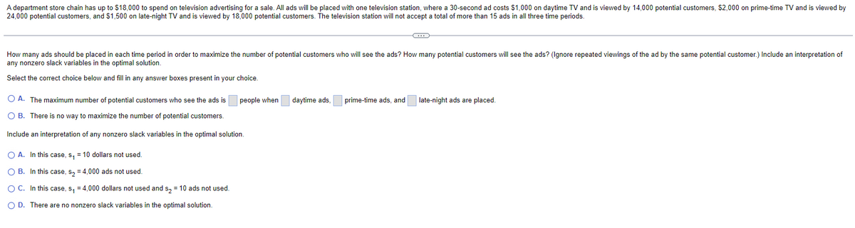 A department store chain has up to $18,000 to spend on television advertising for a sale. All ads will be placed with one television station, where a 30-second ad costs $1,000 on daytime TV and is viewed by 14,000 potential customers, $2,000 on prime-time TV and is viewed by
24,000 potential customers, and $1,500 on late-night TV and is viewed by 18,000 potential customers. The television station will not accept a total of more than 15 ads in all three time periods.
How many ads should be placed in each time period in order to maximize the number of potential customers who will see the ads? How many potential customers will see the ads? (Ignore repeated viewings of the ad by the same potential customer.) Include an interpretation of
any nonzero slack variables in the optimal solution.
Select the correct choice below and fill in any answer boxes present in your choice.
OA. The maximum number of potential customers who see the ads is
O B. There is no way to maximize the number of potential customers.
Include an interpretation of any nonzero slack variables in the optimal solution.
O A. In this case, s₁ = 10 dollars not used.
O B. In this case, s₂ = 4,000 ads not used.
O C. In this case, s₁ = 4,000 dollars not used and s₂ = 10 ads not used.
O D. There are no nonzero slack variables in the optimal solution.
people when
daytime ads,
prime-time ads, and
late-night ads are placed.