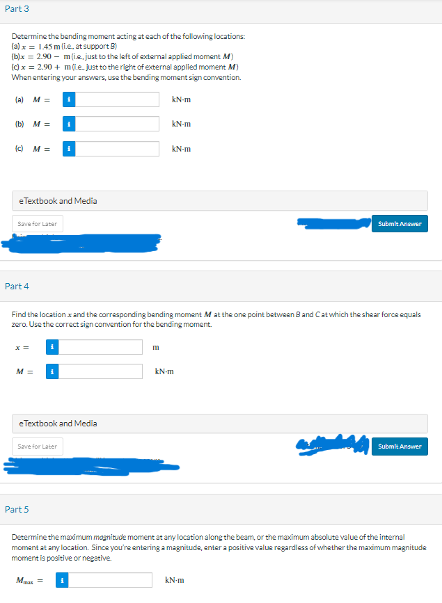 Part 3
Determine the bending moment acting at each of the following locations:
(a) x = 1.45 m (i.e., at support B)
(b)x= 2.90 m(i.e., just to the left of external applied moment M)
(c) x = 2.90 + m (i.e., just to the right of external applied moment M)
When entering your answers, use the bending moment sign convention.
(a) M =
(b) M =
(c)
Save for Later
Part 4
M =
eTextbook and Media
x =
M =
i
i
Part 5
i
Save for Later
i
Find the location x and the corresponding bending moment M at the one point between Band C at which the shear force equals
zero. Use the correct sign convention for the bending moment.
eTextbook and Media
kN-m
m
kN-m
kN-m
kN-m
Submit Answer
kN-m
Submit Answer
Determine the maximum magnitude moment at any location along the beam, or the maximum absolute value of the internal
moment at any location. Since you're entering a magnitude, enter a positive value regardless of whether the maximum magnitude
moment is positive or negative.
Mua =