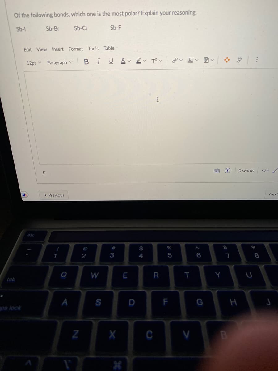 Of the following bonds, which one is the most polar? Explain your reasoning.
Sb-l
Sb-Br
Sb-CI
Sb-F
Edit View Insert Format Tools Table
12pt v Paragraph v
BIU A ev T?v
O words
</> /
* Previous
Next
esc
@
23
&
2
3
4
7
8
Q
W
E
T
Y
tab
А
S
D
F
G
H
os lock
Z
X
C
