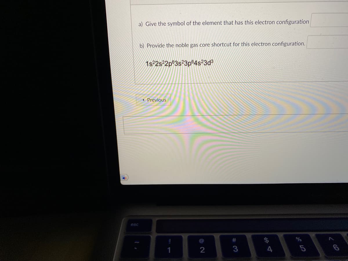a) Give the symbol of the element that has this electron configuration
b) Provide the noble gas core shortcut for this electron configuration.
1s²2s²2p®3s²3p®4s²3d°
« Previous
esc
EE
%
