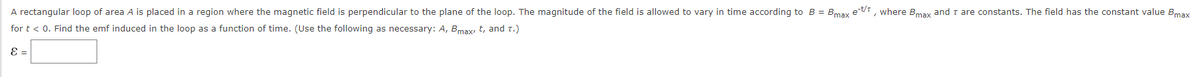 A rectangular loop of area A is placed in a region where the magnetic field is perpendicular to the plane of the loop. The magnitude of the field is allowed to vary in time according to B = Bmax et/t, where Bmax and I are constants. The field has the constant value Bmax
for t < 0. Find the emf induced in the loop as a function of time. (Use the following as necessary: A, Bmax, t, and T.)
ε =