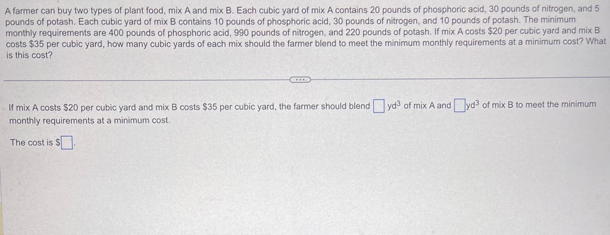 A farmer can buy two types of plant food, mix A and mix B. Each cubic yard of mix A contains 20 pounds of phosphoric acid, 30 pounds of nitrogen, and 5
pounds of potash. Each cubic yard of mix B contains 10 pounds of phosphoric acid, 30 pounds of nitrogen, and 10 pounds of potash. The minimum
monthly requirements are 400 pounds of phosphoric acid, 990 pounds of nitrogen, and 220 pounds of potash. If mix A costs $20 per cubic yard and mix B
costs $35 per cubic yard, how many cubic yards of each mix should the farmer blend to meet the minimum monthly requirements at a minimum cost? What
is this cost?
If mix A costs $20 per cubic yard and mix B costs $35 per cubic yard, the farmer should blend yd3 of mix A and yd³ of mix B to meet the minimum
monthly requirements at a minimum cost.
The cost is $.