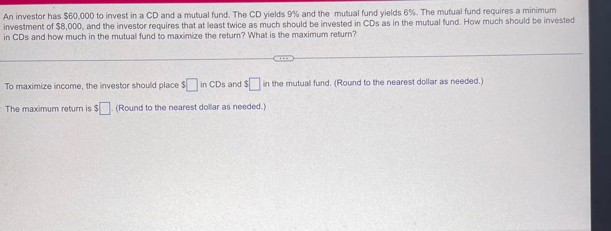 An investor has $60,000 to invest in a CD and a mutual fund. The CD yields 9% and the mutual fund yields 6%. The mutual fund requires a minimum
investment of $8,000, and the investor requires that at least twice as much should be invested in CDs as in the mutual fund. How much should be invested
in CDs and how much in the mutual fund to maximize the return? What is the maximum return?
C...
To maximize income, the investor should place $ in CDs and $ in the mutual fund. (Round to the nearest dollar as needed.)
The maximum return is $. (Round to the nearest dollar as needed.)