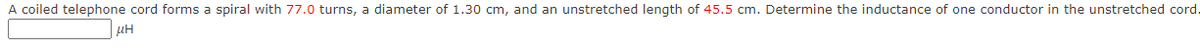 A coiled telephone cord forms a spiral with 77.0 turns, a diameter of 1.30 cm, and an unstretched length of 45.5 cm. Determine the inductance of one conductor in the unstretched cord.
ΜΗ