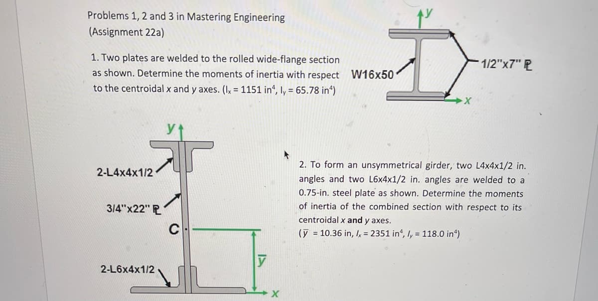 Problems 1, 2 and 3 in Mastering Engineering
(Assignment 22a)
1. Two plates are welded to the rolled wide-flange section
as shown. Determine the moments of inertia with respect W16x50
to the centroidal x and y axes. (Ix = 1151 in4, ly = 65.78 in²)
2-L4x4x1/2
3/4"x22" P
2-L6x4x1/2
C
y
X
X
1/2"x7" P
A
2. To form an unsymmetrical girder, two L4x4x1/2 in.
angles and two L6x4x1/2 in. angles are welded to a
0.75-in. steel plate as shown. Determine the moments
of inertia of the combined section with respect to its
centroidal x and y axes.
(y = 10.36 in, lx = 2351 in4, ly = 118.0 in)