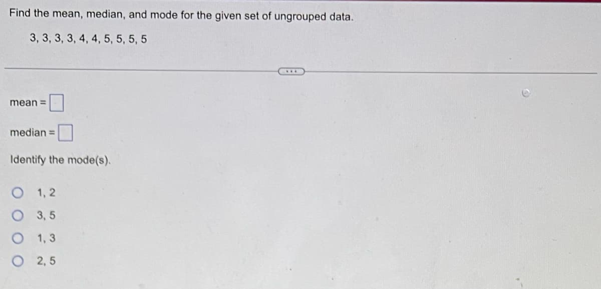 Find the mean, median, and mode for the given set of ungrouped data.
3, 3, 3, 3, 4, 4, 5, 5, 5, 5
mean =
median =
Identify the mode(s).
O 1,2
O 3,5
1,3
O 2,5
оо