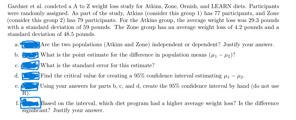 Gardner et al. condcted a A to Z weight loss study for Atkins, Zone, Ornish, and LEARN diets. Participants
were randomly assigned. As part of the study, Atkins (consider this group 1) has 77 participants, and Zone
(consider this group 2) has 79 participants. For the Atkins group, the average weight loss was 29.3 pounds
with a standard deviation of 59 pounds. The Zone group has an average weight loss of 4.2 pounds and a
standard deviation of 48.5 pounds.
Are the two populations (Atkins and Zone) independent or dependent? Justify your answer.
What is the point estimate for the difference in population means (μ₁ −μ₂)?
What is the standard error for this estimate?
Find the critical value for creating a 95% confidence interval estimating ₁2.
Using your answers for parts b, c, and d, create the 95% confidence interval by hand (do not use
a.
b.
C.
d.
e.
f.
R).
Based on the interval, which diet program had a higher average weight loss? Is the difference
significant? Justify your answer.