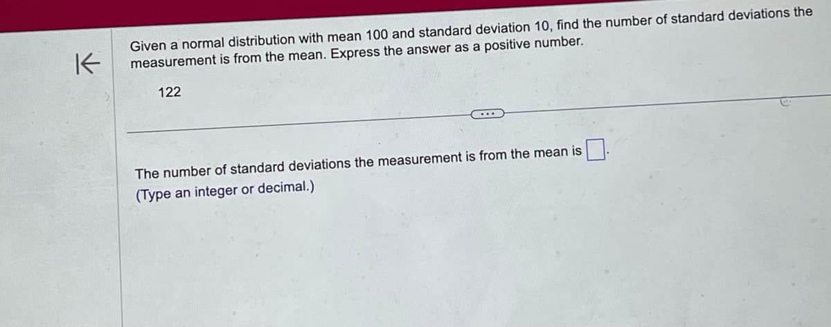 K
Given a normal distribution with mean 100 and standard deviation 10, find the number of standard deviations the
measurement is from the mean. Express the answer as a positive number.
122
The number of standard deviations the measurement is from the mean is
(Type an integer or decimal.)